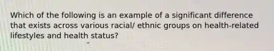 Which of the following is an example of a significant difference that exists across various racial/ ethnic groups on health-related lifestyles and health status?