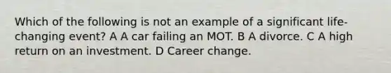 Which of the following is not an example of a significant life-changing event? A A car failing an MOT. B A divorce. C A high return on an investment. D Career change.