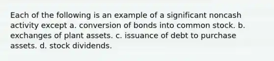 Each of the following is an example of a significant noncash activity except a. conversion of bonds into common stock. b. exchanges of plant assets. c. issuance of debt to purchase assets. d. stock dividends.