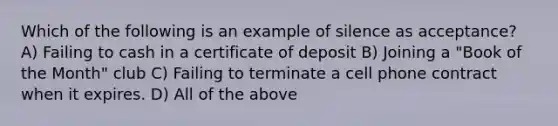 Which of the following is an example of silence as acceptance? A) Failing to cash in a certificate of deposit B) Joining a "Book of the Month" club C) Failing to terminate a cell phone contract when it expires. D) All of the above