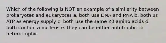 Which of the following is NOT an example of a similarity between prokaryotes and eukaryotes a. both use DNA and RNA b. both us ATP as energy supply c. both use the same 20 amino acids d. both contain a nucleus e. they can be either autotrophic or heterotrophic