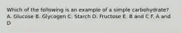 Which of the following is an example of a simple carbohydrate? A. Glucose B. Glycogen C. Starch D. Fructose E. B and C F. A and D
