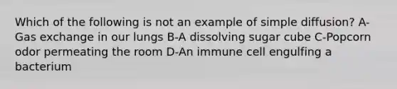 Which of the following is not an example of simple diffusion? A-Gas exchange in our lungs B-A dissolving sugar cube C-Popcorn odor permeating the room D-An immune cell engulfing a bacterium