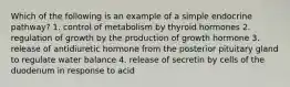 Which of the following is an example of a simple endocrine pathway? 1. control of metabolism by thyroid hormones 2. regulation of growth by the production of growth hormone 3. release of antidiuretic hormone from the posterior pituitary gland to regulate water balance 4. release of secretin by cells of the duodenum in response to acid