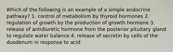 Which of the following is an example of a simple endocrine pathway? 1. control of metabolism by thyroid hormones 2. regulation of growth by the production of growth hormone 3. release of antidiuretic hormone from the posterior pituitary gland to regulate water balance 4. release of secretin by cells of the duodenum in response to acid