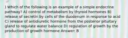 ) Which of the following is an example of a simple endocrine pathway? A) control of metabolism by thyroid hormones B) release of secretin by cells of the duodenum in response to acid C) release of antidiuretic hormone from the posterior pituitary gland to regulate water balance D) regulation of growth by the production of growth hormone Answer: B