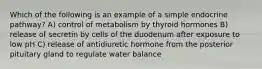 Which of the following is an example of a simple endocrine pathway? A) control of metabolism by thyroid hormones B) release of secretin by cells of the duodenum after exposure to low pH C) release of antidiuretic hormone from the posterior pituitary gland to regulate water balance