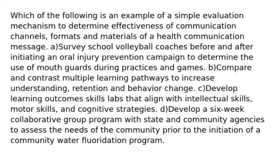 Which of the following is an example of a simple evaluation mechanism to determine effectiveness of communication channels, formats and materials of a health communication message. a)Survey school volleyball coaches before and after initiating an oral injury prevention campaign to determine the use of mouth guards during practices and games. b)Compare and contrast multiple learning pathways to increase understanding, retention and behavior change. c)Develop learning outcomes skills labs that align with intellectual skills, motor skills, and cognitive strategies. d)Develop a six-week collaborative group program with state and community agencies to assess the needs of the community prior to the initiation of a community water fluoridation program.