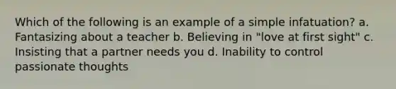 Which of the following is an example of a simple infatuation? a. Fantasizing about a teacher b. Believing in "love at first sight" c. Insisting that a partner needs you d. Inability to control passionate thoughts