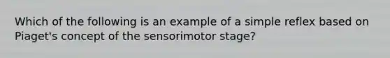 Which of the following is an example of a simple reflex based on Piaget's concept of the sensorimotor stage?