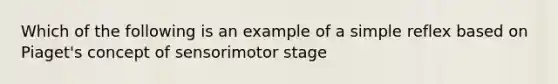 Which of the following is an example of a simple reflex based on Piaget's concept of sensorimotor stage