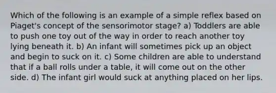 Which of the following is an example of a simple reflex based on Piaget's concept of the sensorimotor stage? a) Toddlers are able to push one toy out of the way in order to reach another toy lying beneath it. b) An infant will sometimes pick up an object and begin to suck on it. c) Some children are able to understand that if a ball rolls under a table, it will come out on the other side. d) The infant girl would suck at anything placed on her lips.