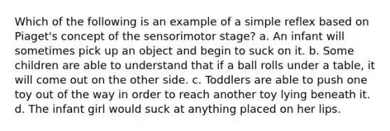 Which of the following is an example of a simple reflex based on Piaget's concept of the sensorimotor stage? a. An infant will sometimes pick up an object and begin to suck on it. b. Some children are able to understand that if a ball rolls under a table, it will come out on the other side. c. Toddlers are able to push one toy out of the way in order to reach another toy lying beneath it. d. The infant girl would suck at anything placed on her lips.