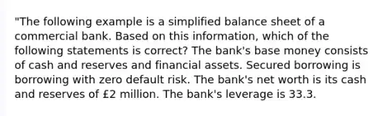 "The following example is a simplified balance sheet of a commercial bank. Based on this information, which of the following statements is correct? The bank's base money consists of cash and reserves and financial assets. Secured borrowing is borrowing with zero default risk. The bank's net worth is its cash and reserves of £2 million. The bank's leverage is 33.3.