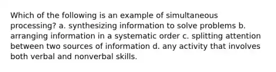 Which of the following is an example of simultaneous processing? a. synthesizing information to solve problems b. arranging information in a systematic order c. splitting attention between two sources of information d. any activity that involves both verbal and nonverbal skills.