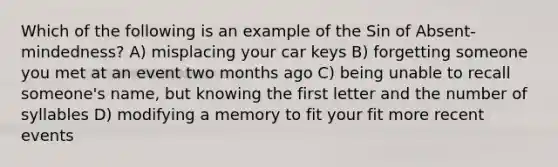 Which of the following is an example of the Sin of Absent-mindedness? A) misplacing your car keys B) forgetting someone you met at an event two months ago C) being unable to recall someone's name, but knowing the first letter and the number of syllables D) modifying a memory to fit your fit more recent events