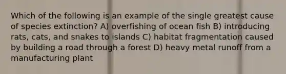 Which of the following is an example of the single greatest cause of species extinction? A) overfishing of ocean fish B) introducing rats, cats, and snakes to islands C) habitat fragmentation caused by building a road through a forest D) heavy metal runoff from a manufacturing plant