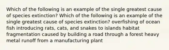 Which of the following is an example of the single greatest cause of species extinction? Which of the following is an example of the single greatest cause of species extinction? overfishing of ocean fish introducing rats, cats, and snakes to islands habitat fragmentation caused by building a road through a forest heavy metal runoff from a manufacturing plant