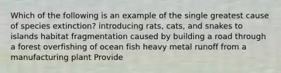 Which of the following is an example of the single greatest cause of species extinction? introducing rats, cats, and snakes to islands habitat fragmentation caused by building a road through a forest overfishing of ocean fish heavy metal runoff from a manufacturing plant Provide