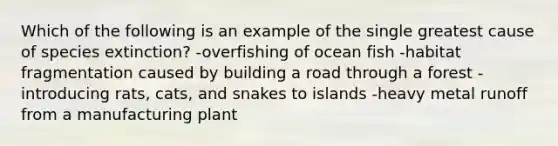 Which of the following is an example of the single greatest cause of species extinction? -overfishing of ocean fish -habitat fragmentation caused by building a road through a forest -introducing rats, cats, and snakes to islands -heavy metal runoff from a manufacturing plant