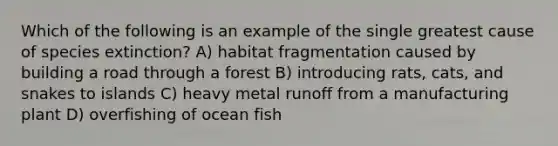 Which of the following is an example of the single greatest cause of species extinction? A) habitat fragmentation caused by building a road through a forest B) introducing rats, cats, and snakes to islands C) heavy metal runoff from a manufacturing plant D) overfishing of ocean fish