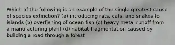 Which of the following is an example of the single greatest cause of species extinction? (a) introducing rats, cats, and snakes to islands (b) overfishing of ocean fish (c) heavy metal runoff from a manufacturing plant (d) habitat fragmentation caused by building a road through a forest