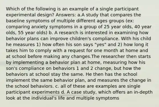 Which of the following is an example of a single participant experimental design? Answers: a.A study that compares the baseline symptoms of multiple different ages groups (ex: comparing anxiety symptoms in a group of 25 year olds, 40 year olds, 55 year olds) b. A research is interested in examining how behavior plans can improve children's compliance. With his child he measures 1) how often his son says "yes" and 2) how long it takes him to comply with a request for one month at home and at school before making any changes.The researcher then starts by implementing a behavior plan at home, measuring how his son's compliance on behaviors 1 and 2 change, but how the behaviors at school stay the same. He then has the school implement the same behavior plan, and measures the change in the school behaviors. c. all of these are examples are single participant experiments d. A case study, which offers an in-depth look at the individual's life and multiple symptoms