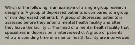 Which of the following is an example of a single-group research design? a. A group of depressed patients is compared to a group of non-depressed patients b. A group of depressed patients is assessed before they enter a mental health facility and after they leave the facility c. The head of a mental health facility that specializes in depression is interviewed d. A group of patients who are spending time in a mental health facility are interviewed