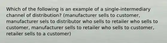 Which of the following is an example of a single-intermediary channel of distribution? (manufacturer sells to customer, manufacturer sels to distributor who sells to retailer who sells to customer, manufacturer sells to retailer who sells to customer, retailer sells to a customer)