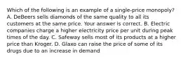 Which of the following is an example of a ​single-price monopoly​? A. DeBeers sells diamonds of the same quality to all its customers at the same price. Your answer is correct. B. Electric companies charge a higher electricity price per unit during peak times of the day. C. Safeway sells most of its products at a higher price than Kroger. D. Glaxo can raise the price of some of its drugs due to an increase in demand