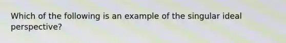 Which of the following is an example of the singular ideal perspective?