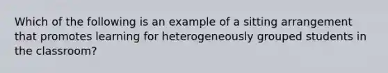 Which of the following is an example of a sitting arrangement that promotes learning for heterogeneously grouped students in the classroom?