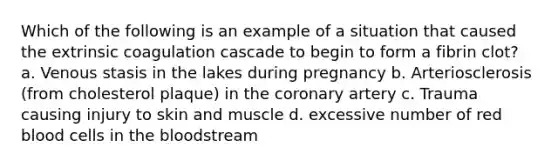 Which of the following is an example of a situation that caused the extrinsic coagulation cascade to begin to form a fibrin clot? a. Venous stasis in the lakes during pregnancy b. Arteriosclerosis (from cholesterol plaque) in the coronary artery c. Trauma causing injury to skin and muscle d. excessive number of red blood cells in the bloodstream