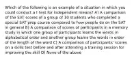 Which of the following is an example of a situation in which you could conduct a t test for independent means? A) A comparison of the SAT scores of a group of 10 students who completed a special SAT prep course compared to how people do on the SAT in general B) A comparison of scores of participants in a memory study in which one group of participants learns the words in alphabetical order and another group learns the words in order of the length of the word C) A comparison of participants' scores on a skills test before and after attending a training session for improving the skill D) None of the above