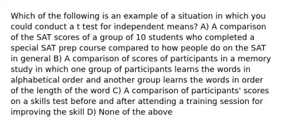 Which of the following is an example of a situation in which you could conduct a t test for independent means? A) A comparison of the SAT scores of a group of 10 students who completed a special SAT prep course compared to how people do on the SAT in general B) A comparison of scores of participants in a memory study in which one group of participants learns the words in alphabetical order and another group learns the words in order of the length of the word C) A comparison of participants' scores on a skills test before and after attending a training session for improving the skill D) None of the above