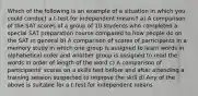 Which of the following is an example of a situation in which you could conduct a t-test for independent means? a) A comparison of the SAT scores of a group of 10 students who completed a special SAT preparation course compared to how people do on the SAT in general b) A comparison of scores of participants in a memory study in which one group is assigned to learn words in alphabetical order and another group is assigned to read the words in order of length of the word c) A comparison of participants' scores on a skills test before and after attending a training session suspected to improve the skill d) Any of the above is suitable for a t-test for independent means