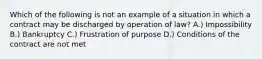 Which of the following is not an example of a situation in which a contract may be discharged by operation of law? A.) Impossibility B.) Bankruptcy C.) Frustration of purpose D.) Conditions of the contract are not met