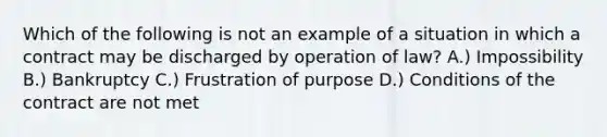 Which of the following is not an example of a situation in which a contract may be discharged by operation of law? A.) Impossibility B.) Bankruptcy C.) Frustration of purpose D.) Conditions of the contract are not met