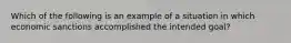 Which of the following is an example of a situation in which economic sanctions accomplished the intended goal?