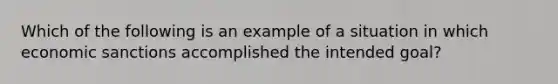 Which of the following is an example of a situation in which economic sanctions accomplished the intended goal?