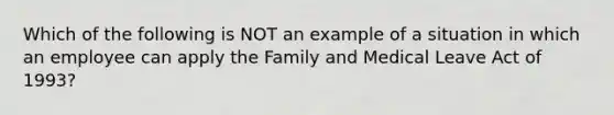 Which of the following is NOT an example of a situation in which an employee can apply the Family and Medical Leave Act of 1993?