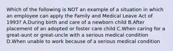 Which of the following is NOT an example of a situation in which an employee can apply the Family and Medical Leave Act of 1993? A.During birth and care of a newborn child B.After placement of an adopted or foster care child C.When caring for a great-aunt or great-uncle with a serious medical condition D.When unable to work because of a serious medical condition