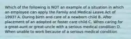 Which of the following is NOT an example of a situation in which an employee can apply the Family and Medical Leave Act of 1993? A. During birth and care of a newborn child B. After placement of an adopted or foster care child C. When caring for a great-aunt or great-uncle with a serious medical condition D. When unable to work because of a serious medical condition