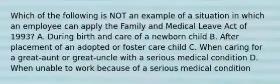 Which of the following is NOT an example of a situation in which an employee can apply the Family and Medical Leave Act of 1993? A. During birth and care of a newborn child B. After placement of an adopted or foster care child C. When caring for a great-aunt or great-uncle with a serious medical condition D. When unable to work because of a serious medical condition