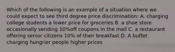 Which of the following is an example of a situation where we could expect to see third degree price discrimination: A. charging college students a lower price for groceries B. a shoe store occasionally sending 10%off coupons in the mail C. a restaurant offering senior citizens 10% of their breakfast D. A buffet charging hungrier people higher prices