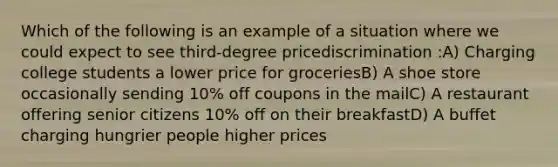 Which of the following is an example of a situation where we could expect to see third-degree pricediscrimination :A) Charging college students a lower price for groceriesB) A shoe store occasionally sending 10% off coupons in the mailC) A restaurant offering senior citizens 10% off on their breakfastD) A buffet charging hungrier people higher prices