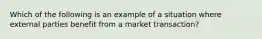 Which of the following is an example of a situation where external parties benefit from a market transaction?