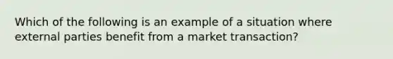 Which of the following is an example of a situation where external parties benefit from a market transaction?