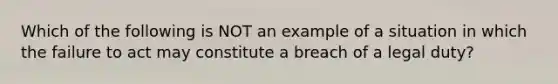 Which of the following is NOT an example of a situation in which the failure to act may constitute a breach of a legal duty?