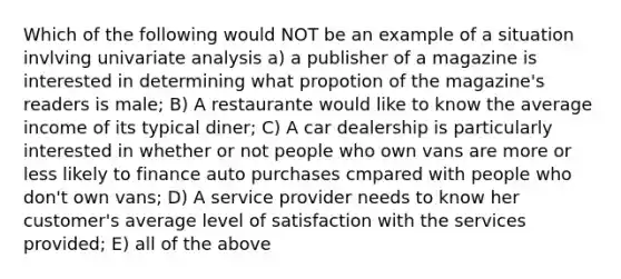 Which of the following would NOT be an example of a situation invlving univariate analysis a) a publisher of a magazine is interested in determining what propotion of the magazine's readers is male; B) A restaurante would like to know the average income of its typical diner; C) A car dealership is particularly interested in whether or not people who own vans are more or less likely to finance auto purchases cmpared with people who don't own vans; D) A service provider needs to know her customer's average level of satisfaction with the services provided; E) all of the above